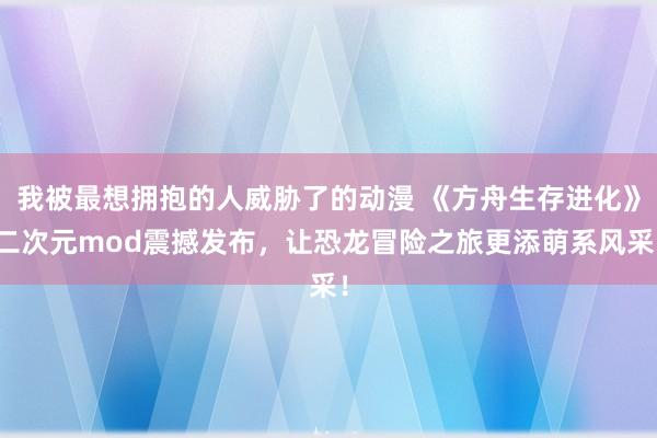 我被最想拥抱的人威胁了的动漫 《方舟生存进化》二次元mod震撼发布，让恐龙冒险之旅更添萌系风采！