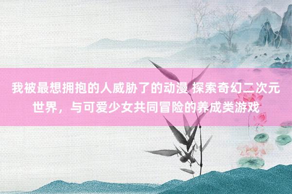 我被最想拥抱的人威胁了的动漫 探索奇幻二次元世界，与可爱少女共同冒险的养成类游戏