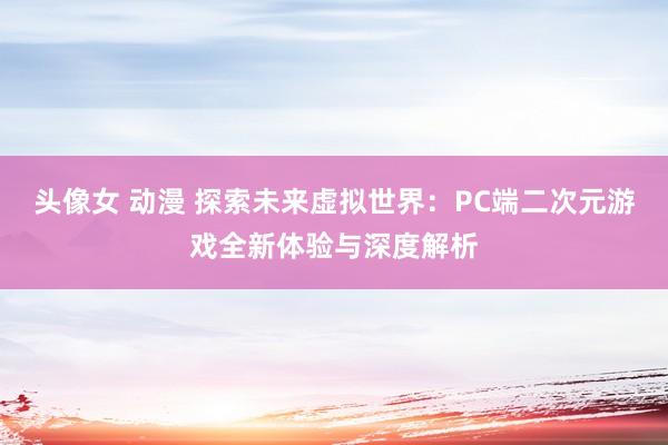 头像女 动漫 探索未来虚拟世界：PC端二次元游戏全新体验与深度解析