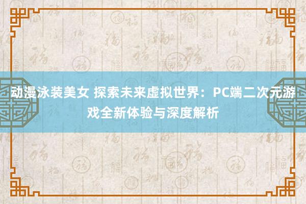 动漫泳装美女 探索未来虚拟世界：PC端二次元游戏全新体验与深度解析