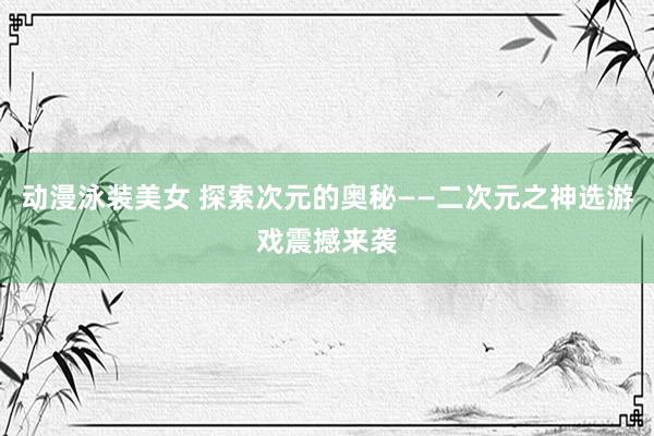 动漫泳装美女 探索次元的奥秘——二次元之神选游戏震撼来袭