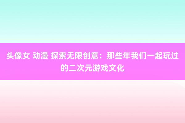 头像女 动漫 探索无限创意：那些年我们一起玩过的二次元游戏文化