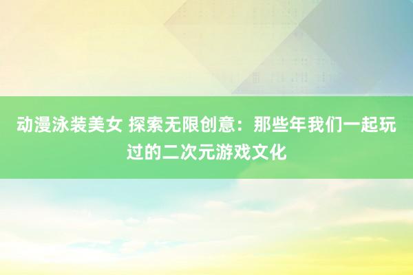 动漫泳装美女 探索无限创意：那些年我们一起玩过的二次元游戏文化