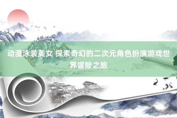 动漫泳装美女 探索奇幻的二次元角色扮演游戏世界冒险之旅