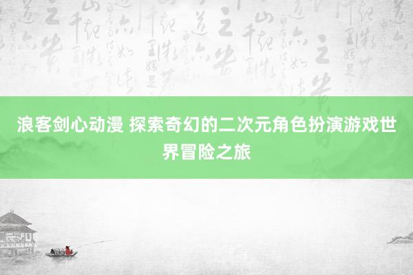 浪客剑心动漫 探索奇幻的二次元角色扮演游戏世界冒险之旅